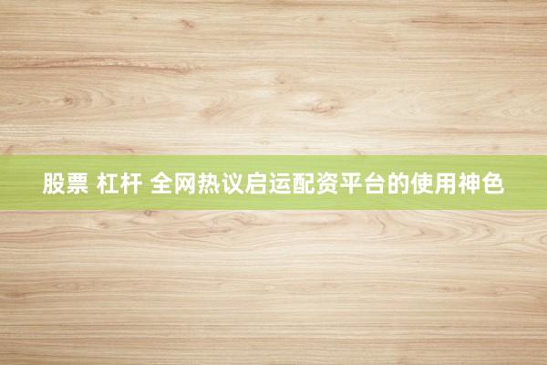 股票 杠杆 全网热议启运配资平台的使用神色