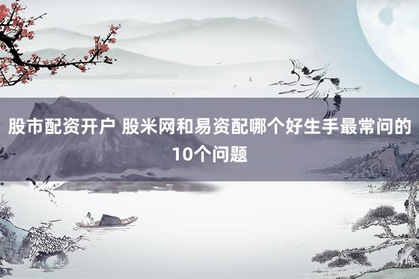 股市配资开户 股米网和易资配哪个好生手最常问的10个问题