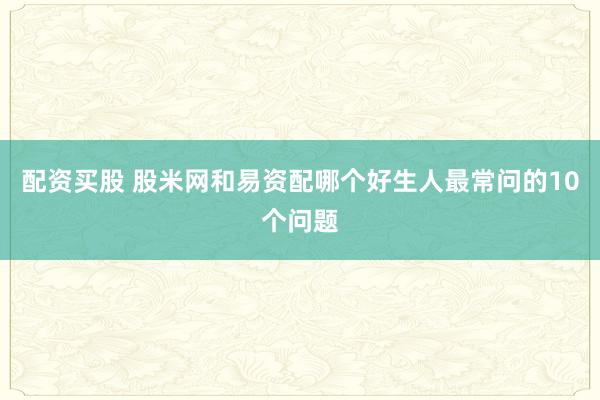 配资买股 股米网和易资配哪个好生人最常问的10个问题