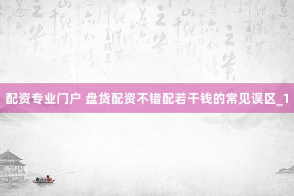 配资专业门户 盘货配资不错配若干钱的常见误区_1