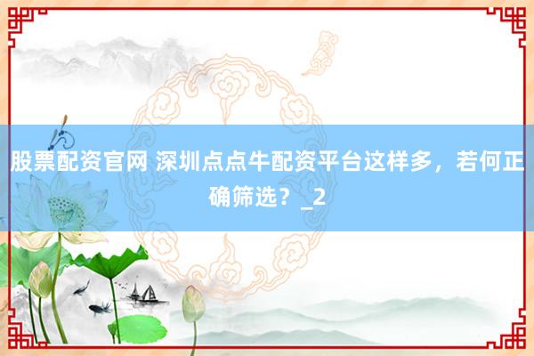 股票配资官网 深圳点点牛配资平台这样多，若何正确筛选？_2
