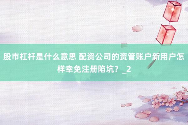 股市杠杆是什么意思 配资公司的资管账户新用户怎样幸免注册陷坑？_2