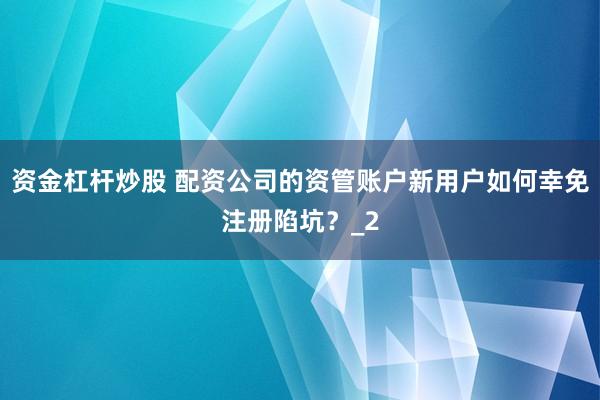 资金杠杆炒股 配资公司的资管账户新用户如何幸免注册陷坑？_2