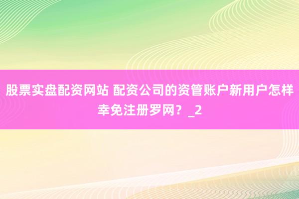 股票实盘配资网站 配资公司的资管账户新用户怎样幸免注册罗网？_2