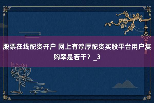 股票在线配资开户 网上有淳厚配资买股平台用户复购率是若干？_3