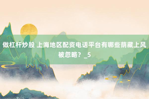 做杠杆炒股 上海地区配资电话平台有哪些荫藏上风被忽略？_5