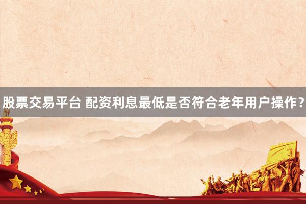 股票交易平台 配资利息最低是否符合老年用户操作？