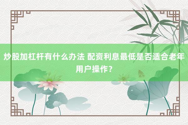 炒股加杠杆有什么办法 配资利息最低是否适合老年用户操作?