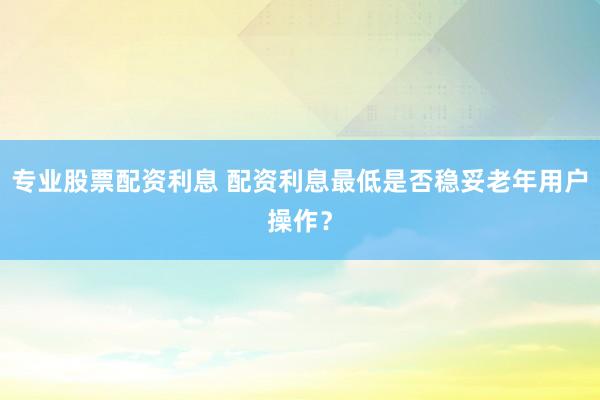 专业股票配资利息 配资利息最低是否稳妥老年用户操作?