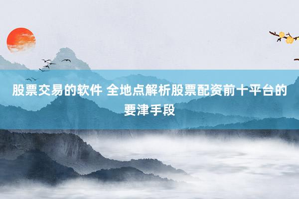 股票交易的软件 全地点解析股票配资前十平台的要津手段
