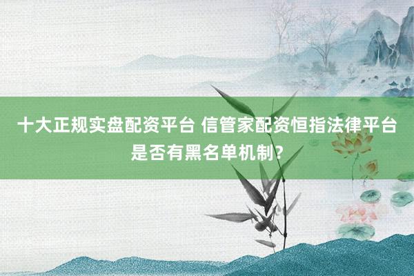十大正规实盘配资平台 信管家配资恒指法律平台是否有黑名单机制？