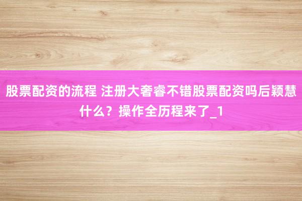 股票配资的流程 注册大奢睿不错股票配资吗后颖慧什么?操作全历程来了_1
