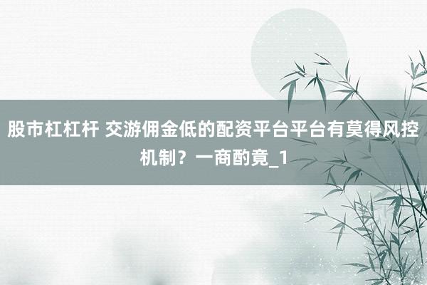 股市杠杠杆 交游佣金低的配资平台平台有莫得风控机制?一商酌竟_1