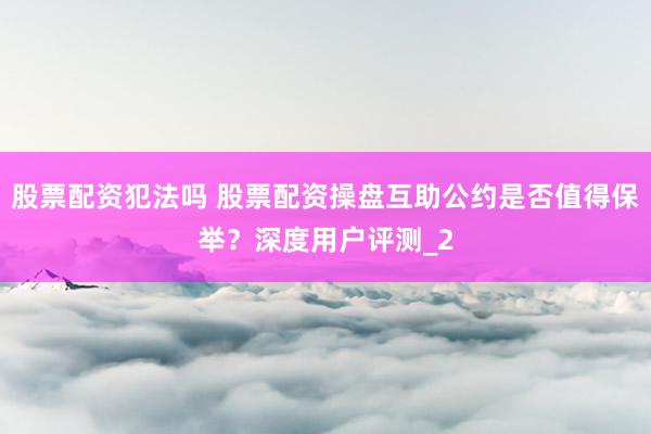股票配资犯法吗 股票配资操盘互助公约是否值得保举？深度用户评测_2