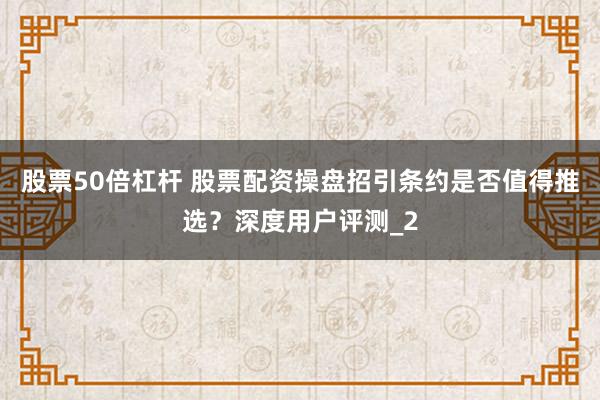 股票50倍杠杆 股票配资操盘招引条约是否值得推选？深度用户评测_2