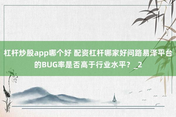 杠杆炒股app哪个好 配资杠杆哪家好问路易泽平台的BUG率是否高于行业水平？_2