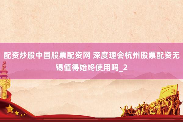 配资炒股中国股票配资网 深度理会杭州股票配资无锡值得始终使用吗_2