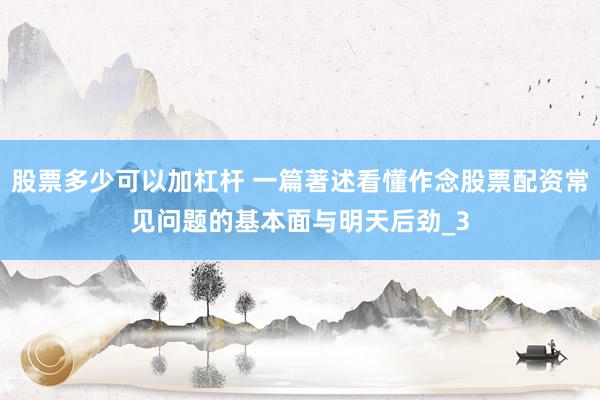 股票多少可以加杠杆 一篇著述看懂作念股票配资常见问题的基本面与明天后劲_3
