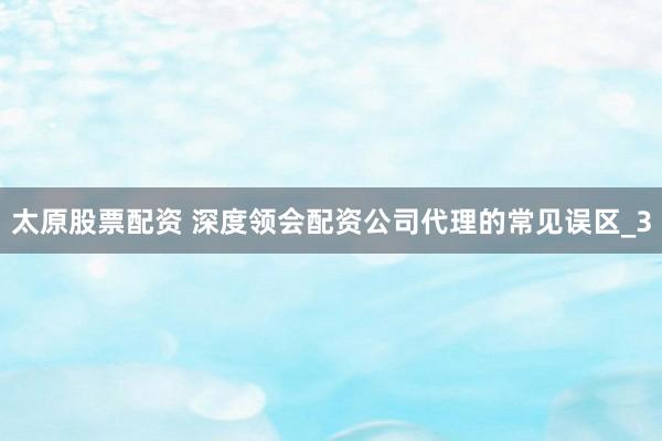 太原股票配资 深度领会配资公司代理的常见误区_3