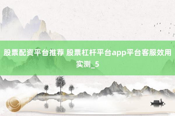 股票配资平台推荐 股票杠杆平台app平台客服效用实测_5