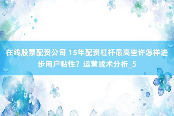 在线股票配资公司 15年配资杠杆最高些许怎样进步用户粘性？运营战术分析_5