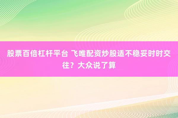 股票百倍杠杆平台 飞唯配资炒股适不稳妥时时交往？大众说了算