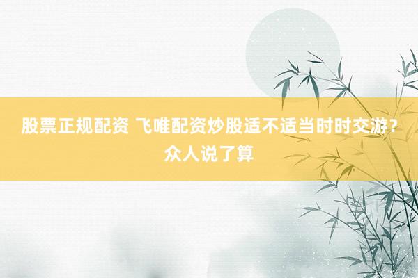 股票正规配资 飞唯配资炒股适不适当时时交游？众人说了算